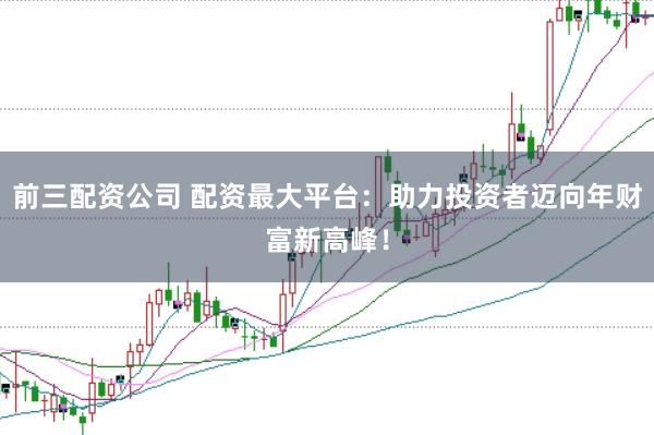 前三配资公司 配资最大平台：助力投资者迈向年财富新高峰！