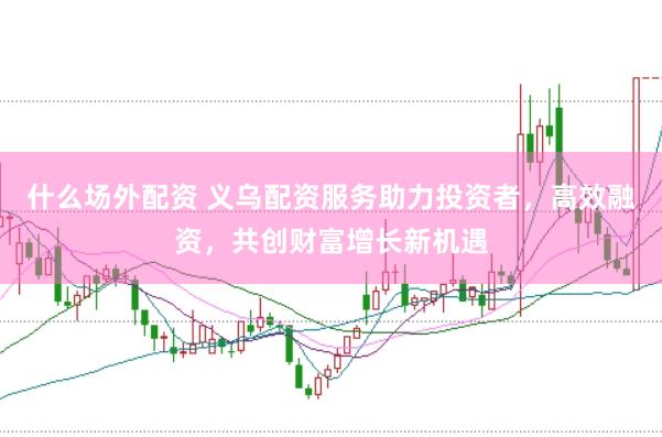 什么场外配资 义乌配资服务助力投资者，高效融资，共创财富增长新机遇