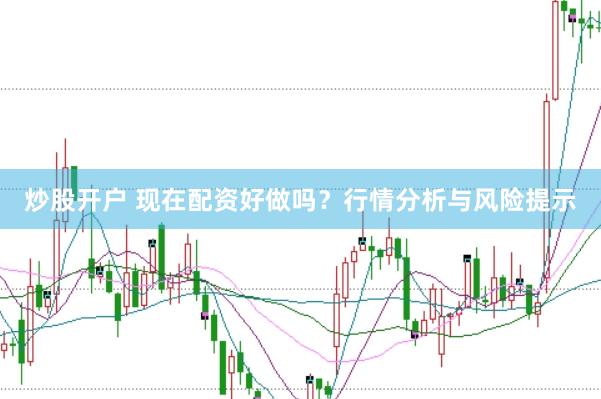 炒股开户 现在配资好做吗？行情分析与风险提示