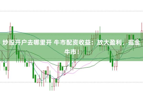 炒股开户去哪里开 牛市配资收益：放大盈利，掘金牛市！
