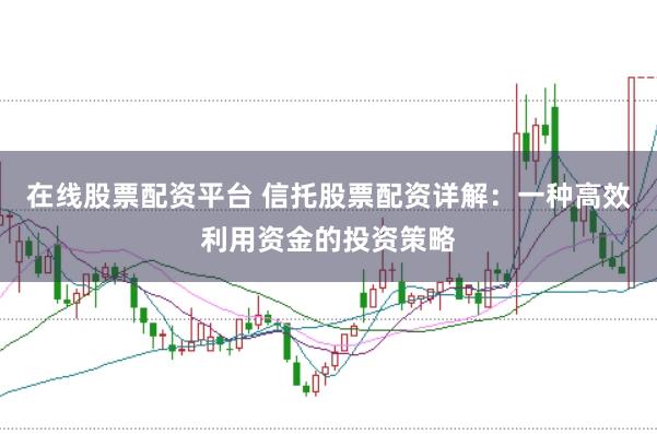 在线股票配资平台 信托股票配资详解：一种高效利用资金的投资策略