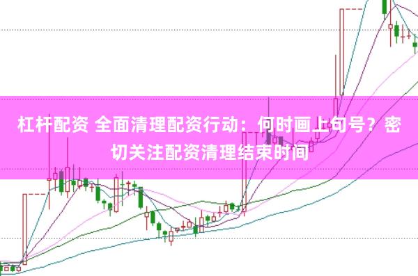 杠杆配资 全面清理配资行动：何时画上句号？密切关注配资清理结束时间