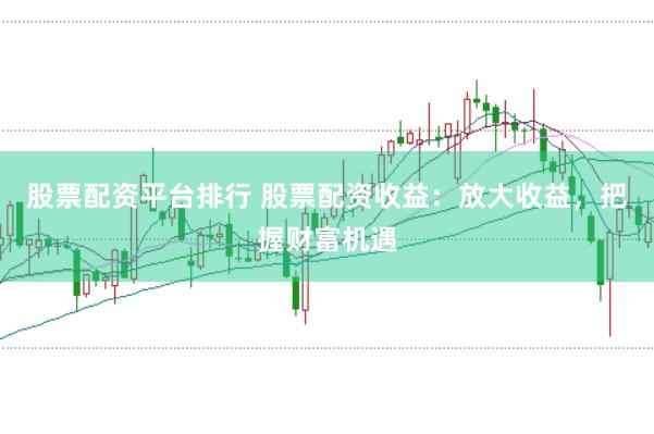 股票配资平台排行 股票配资收益：放大收益，把握财富机遇