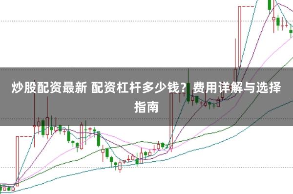 炒股配资最新 配资杠杆多少钱？费用详解与选择指南