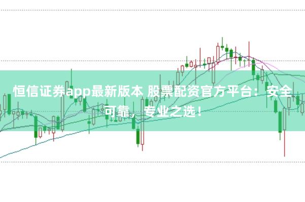 恒信证券app最新版本 股票配资官方平台：安全可靠，专业之选！