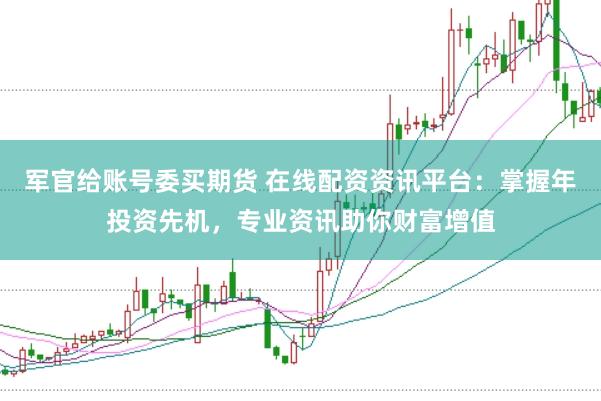 军官给账号委买期货 在线配资资讯平台：掌握年投资先机，专业资讯助你财富增值
