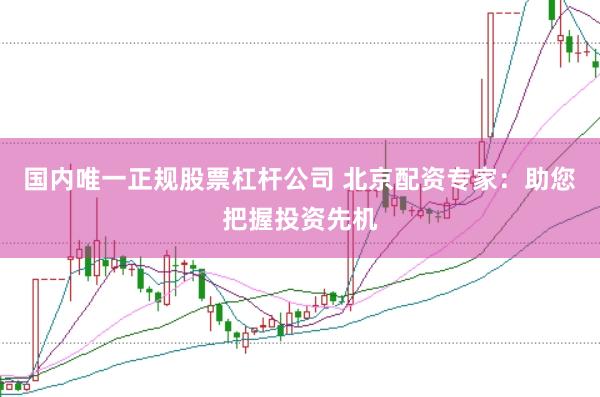 国内唯一正规股票杠杆公司 北京配资专家：助您把握投资先机