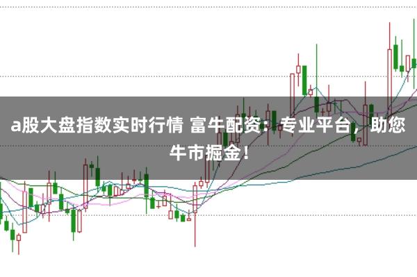 a股大盘指数实时行情 富牛配资：专业平台，助您牛市掘金！