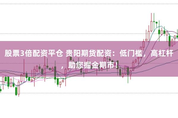 股票3倍配资平仓 贵阳期货配资：低门槛，高杠杆，助您掘金期市！