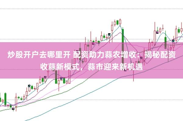 炒股开户去哪里开 配资助力蒜农增收：揭秘配资收蒜新模式，蒜市迎来新机遇