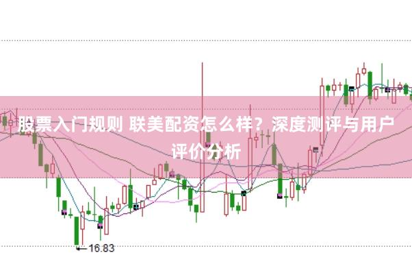股票入门规则 联美配资怎么样？深度测评与用户评价分析