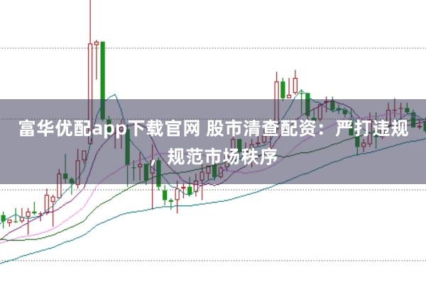 富华优配app下载官网 股市清查配资：严打违规，规范市场秩序