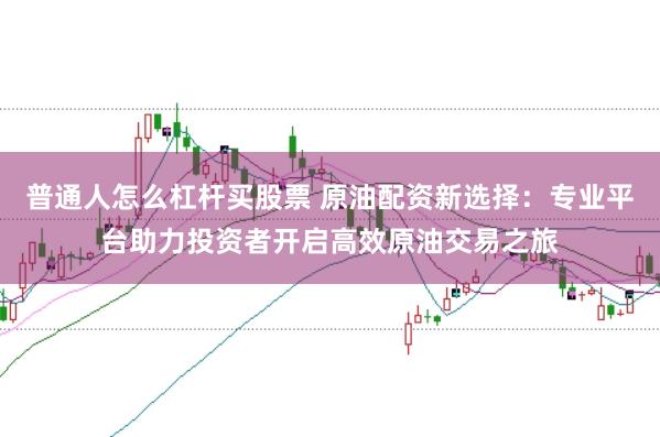 普通人怎么杠杆买股票 原油配资新选择：专业平台助力投资者开启高效原油交易之旅