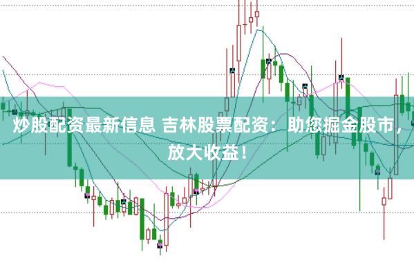 炒股配资最新信息 吉林股票配资：助您掘金股市，放大收益！