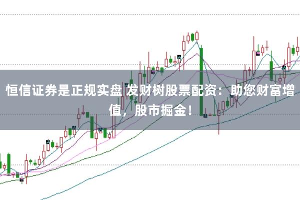 恒信证券是正规实盘 发财树股票配资：助您财富增值，股市掘金！