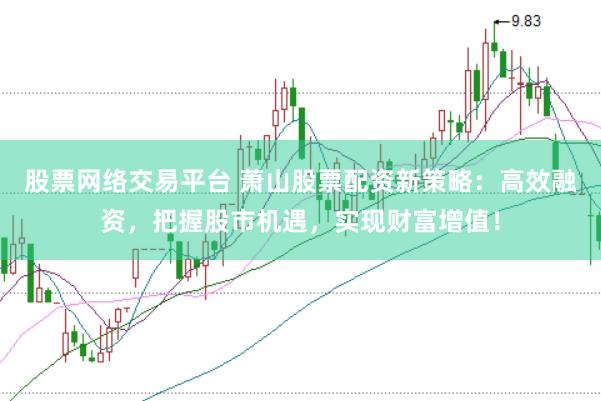 股票网络交易平台 萧山股票配资新策略：高效融资，把握股市机遇，实现财富增值！