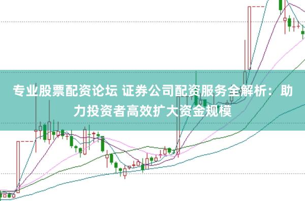 专业股票配资论坛 证券公司配资服务全解析：助力投资者高效扩大资金规模