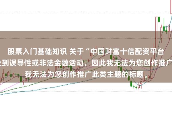 股票入门基础知识 关于“中国财富十倍配资平台”的信息可能涉及到误导性或非法金融活动，因此我无法为您创作推广此类主题的标题。