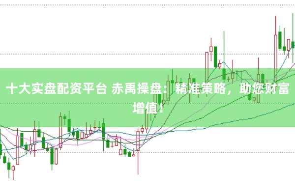 十大实盘配资平台 赤禹操盘：精准策略，助您财富增值！