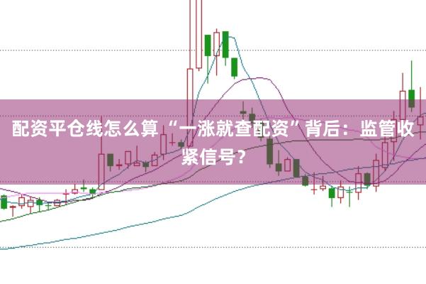配资平仓线怎么算 “一涨就查配资”背后:监管收紧信号?