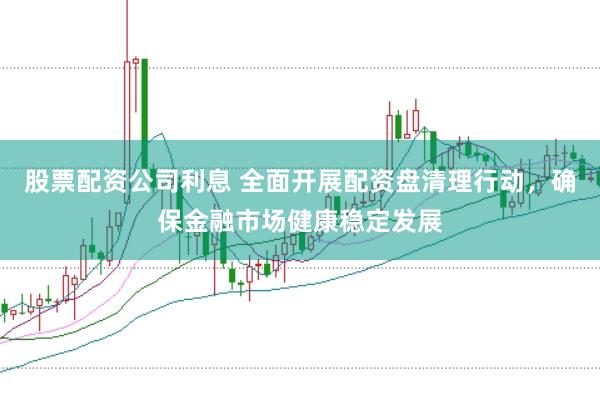 股票配资公司利息 全面开展配资盘清理行动,确保金融市场健康稳定发展