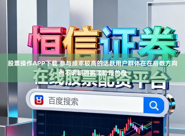 股票操作APP下载 参与频率较高的活跃用户群体在在指数方向尚不明朗的震荡阶段的盘