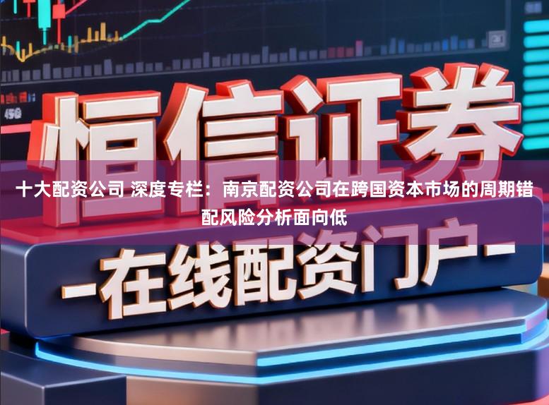 十大配资公司 深度专栏：南京配资公司在跨国资本市场的周期错配风险分析面向低