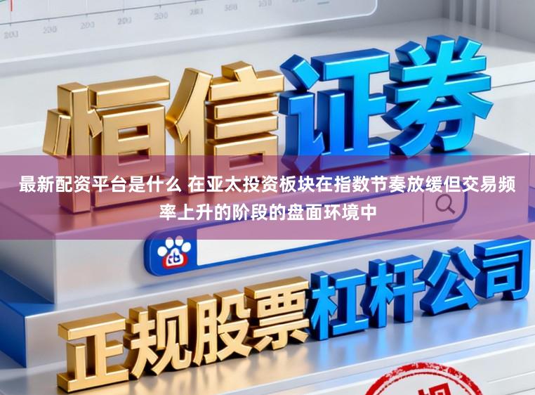 最新配资平台是什么 在亚太投资板块在指数节奏放缓但交易频率上升的阶段的盘面环境中