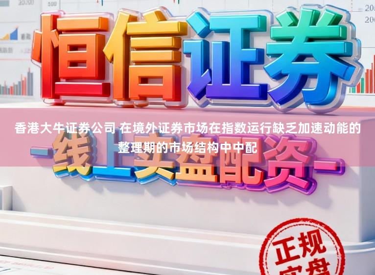香港大牛证券公司 在境外证券市场在指数运行缺乏加速动能的整理期的市场结构中中配