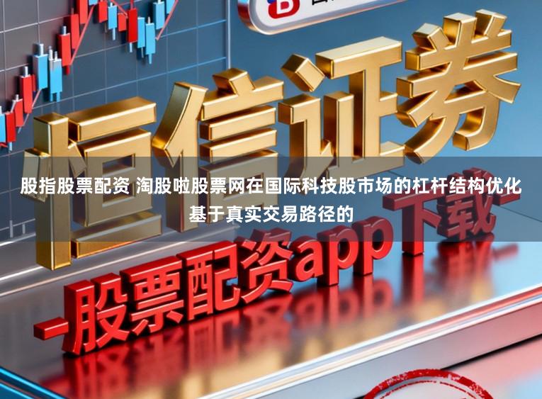 股指股票配资 淘股啦股票网在国际科技股市场的杠杆结构优化基于真实交易路径的