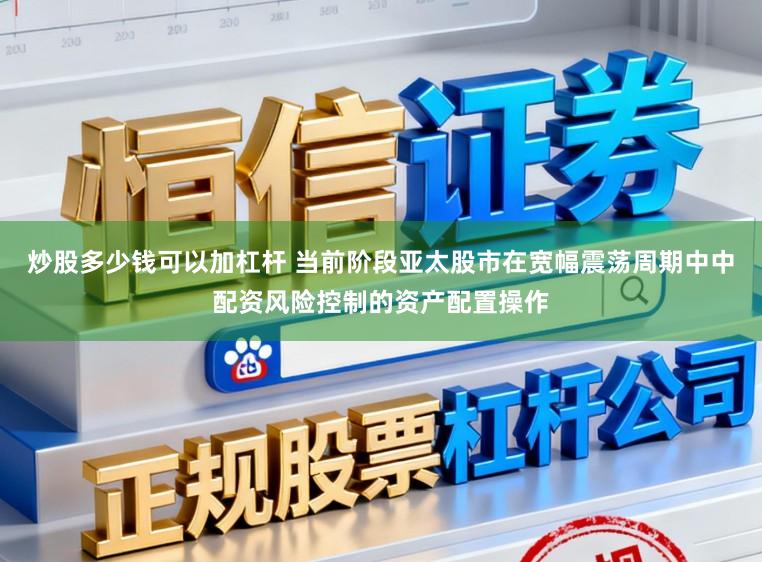 炒股多少钱可以加杠杆 当前阶段亚太股市在宽幅震荡周期中中配资风险控制的资产配置操作