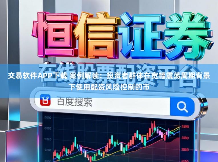 交易软件APP下载 案例解读：投资者群体在宽幅震荡周期背景下使用配资风险控制的市