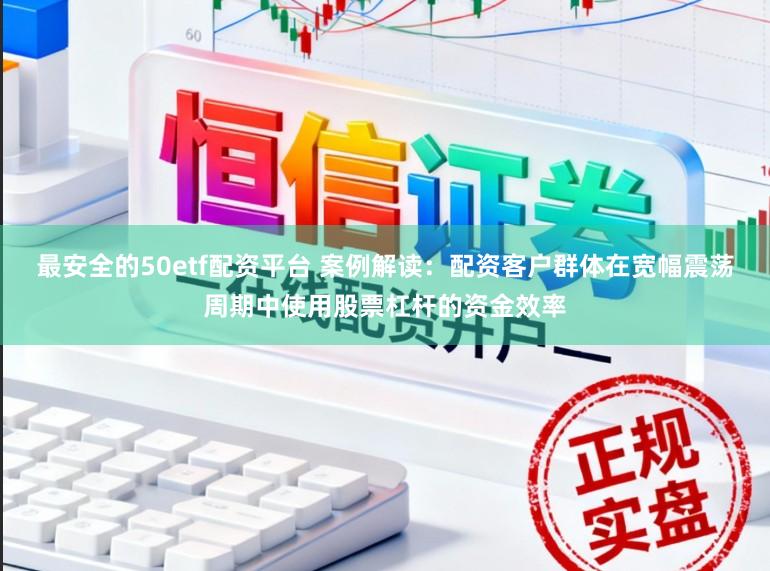 最安全的50etf配资平台 案例解读：配资客户群体在宽幅震荡周期中使用股票杠杆的资金效率