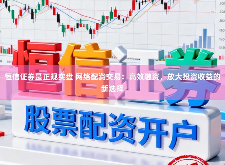 恒信证券是正规实盘 网络配资交易：高效融资，放大投资收益的新选择