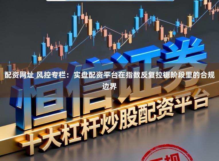 配资网址 风控专栏：实盘配资平台在指数反复拉锯阶段里的合规边界