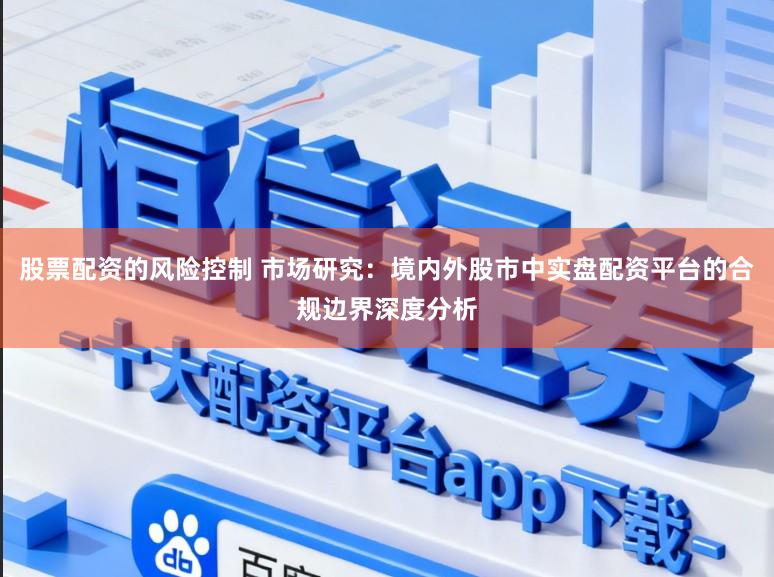 股票配资的风险控制 市场研究：境内外股市中实盘配资平台的合规边界深度分析