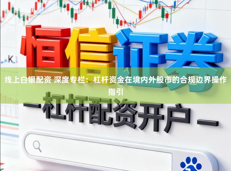 线上白银配资 深度专栏:杠杆资金在境内外股市的合规边界操作指引