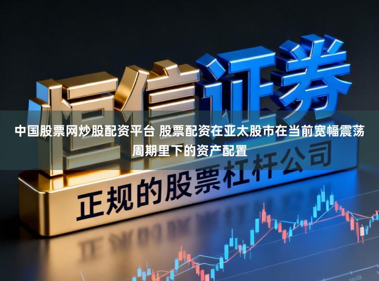 中国股票网炒股配资平台 股票配资在亚太股市在当前宽幅震荡周期里下的资产配置
