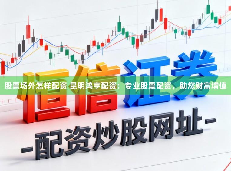 股票场外怎样配资 昆明鸿亨配资：专业股票配资，助您财富增值