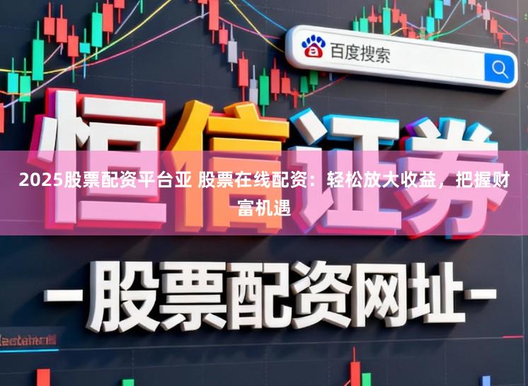2025股票配资平台亚 股票在线配资：轻松放大收益，把握财富机遇